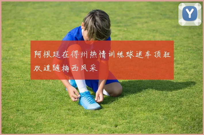阿根廷在得州热情训练球迷车顶狂欢追随梅西风采