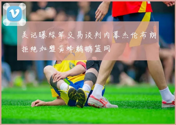 美记曝绿军交易谈判内幕杰伦布朗拒绝加盟黄蜂鹈鹕篮网