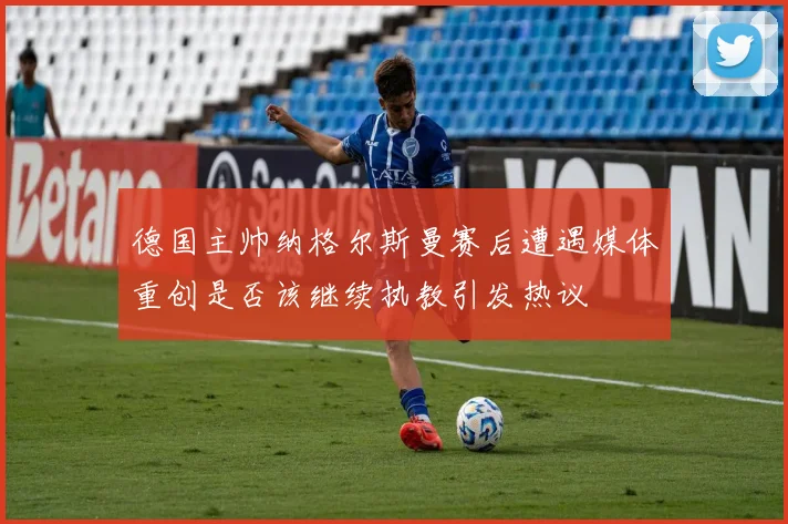德国主帅纳格尔斯曼赛后遭遇媒体重创是否该继续执教引发热议