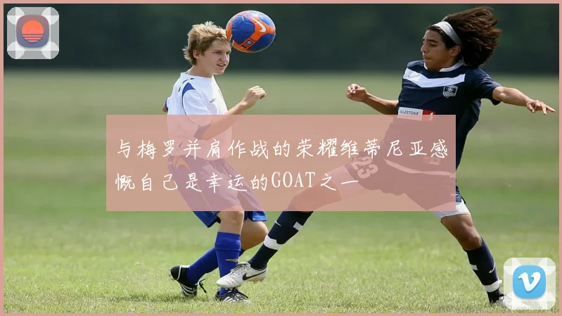 与梅罗并肩作战的荣耀维蒂尼亚感慨自己是幸运的GOAT之一