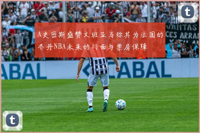A史密斯盛赞文班亚马称其为法国的乔丹NBA未来的门面与票房保障