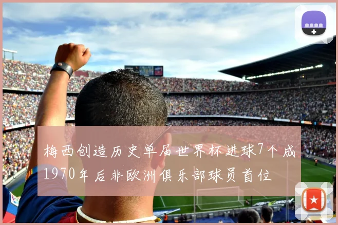 梅西创造历史单届世界杯进球7个成1970年后非欧洲俱乐部球员首位