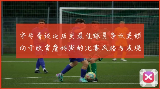 字母哥谈论历史最佳球员争议更倾向于欣赏詹姆斯的比赛风格与表现