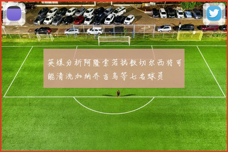 英媒分析阿隆索若执教切尔西将可能清洗加纳乔吉乌等七名球员