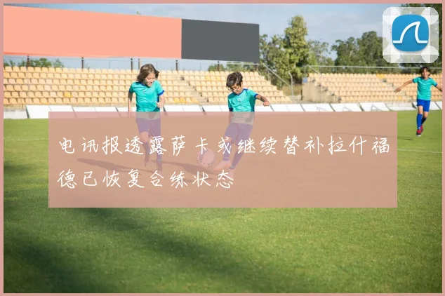 电讯报透露萨卡或继续替补拉什福德已恢复合练状态