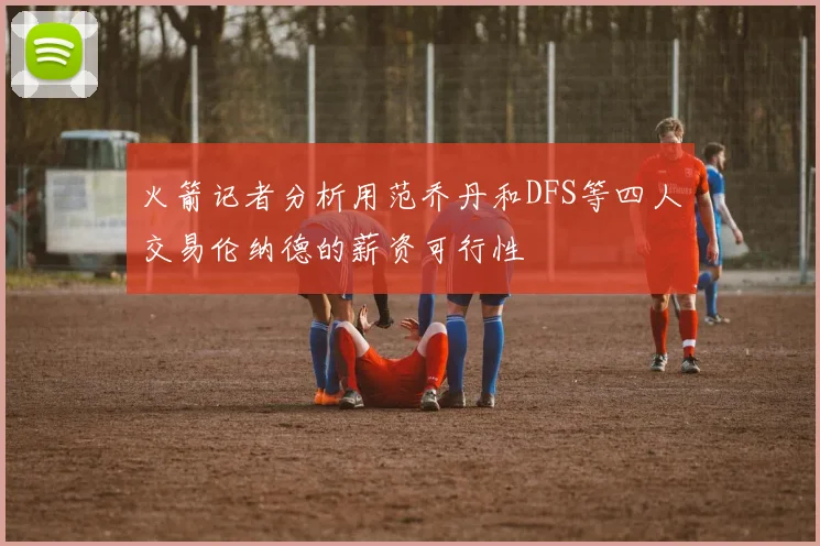 火箭记者分析用范乔丹和DFS等四人交易伦纳德的薪资可行性