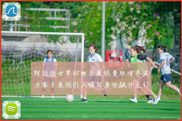 阿玛德世界杯绝杀展现曼联培养实力赛季表现引人瞩目身价飙升至4500万欧