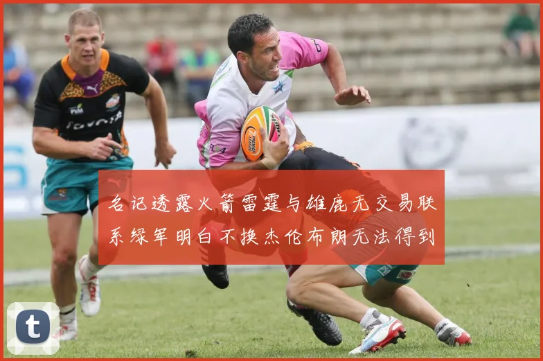 名记透露火箭雷霆与雄鹿无交易联系绿军明白不换杰伦布朗无法得到字母哥