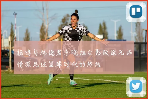 杨鸣与韩德君李晓旭合影致敬兄弟情深见证篮球时代的终结