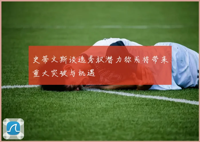 史蒂文斯谈选秀权潜力称或将带来重大突破与机遇
