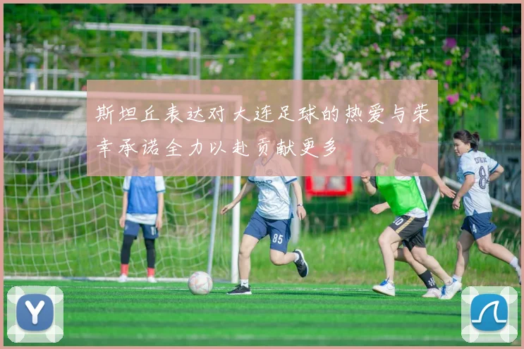 斯坦丘表达对大连足球的热爱与荣幸承诺全力以赴贡献更多