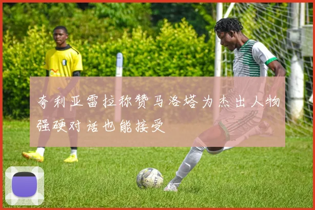 夸利亚雷拉称赞马洛塔为杰出人物强硬对话也能接受