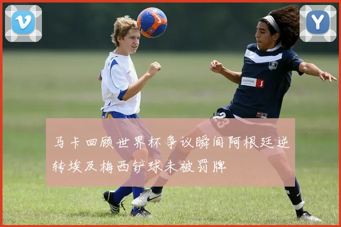 马卡回顾世界杯争议瞬间阿根廷逆转埃及梅西铲球未被罚牌