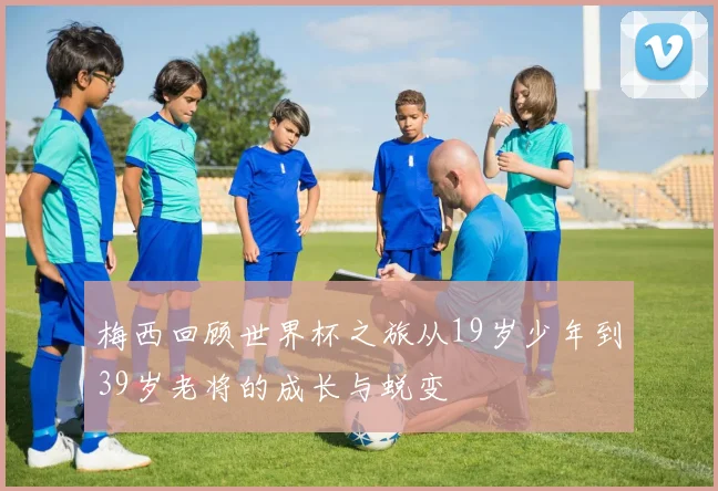 梅西回顾世界杯之旅从19岁少年到39岁老将的成长与蜕变