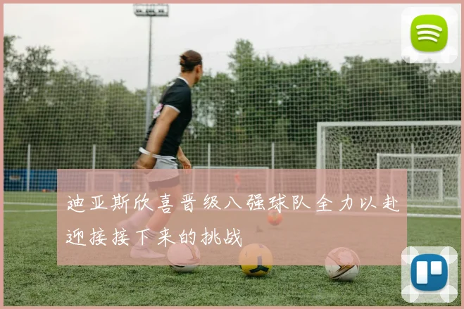 迪亚斯欣喜晋级八强球队全力以赴迎接接下来的挑战
