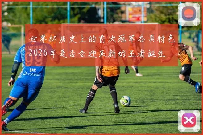 世界杯历史上的首次冠军各具特色2026年是否会迎来新的王者诞生