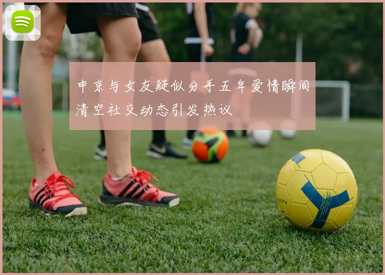 申京与女友疑似分手五年爱情瞬间清空社交动态引发热议
