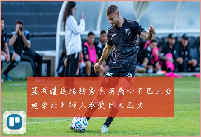 篮网遭逆转新秀杰明痛心不已三分绝杀让年轻人承受巨大压力